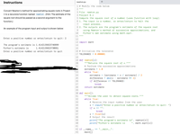 Instructions
newton.py
+
1 # Modify the code below
2 II I| ||
Convert Newton's method for approximating square roots in Project
3 File: newton.py
1 to a recursive function named newton . (Hint: The estimate of the
4 Project 6.1
5 Compute the square root of a number (uses function with loop).
6 1. The input is a number, or enter/return to halt the
input process.
8 2. The outputs are the program's estimate of the square root
square root should be passed as a second argument to the
function.)
7
An example of the program input and output is shown below:
9
using Newton's method of successive approximations, and
Python's own estimate using math.sqrt.
10
11 "|
Enter a positive number or enter/return to quit: 2
12
13 import math
The program's estimate is 1.4142135623746899
14
Python's estimate is
1.4142135623730951
15
Enter a positive number or enter/return to quit
16 # Initialize the tolerance
17 TOLERANCE = 0.000001
18
19 def newton (x):
20
"I"Returns the square root of x."""
21
# Perform the successive approximations
estimate = 1.0
23
while True:
(estimate + x / estimate) / 2
estimate ** 2)
24
estimate =
difference = abs(x
if difference <= TOLERANCE:
25
26
27
break
28
return estimate
29
30 def main():
31
I" I|"Allows the user to obtain square roots."""
32
while True:
33
# Receive the input number from the user
34
x = input("Enter a positive number or enter/return to quit: ")
35
if x == "":
36
break
x = float(x)
# Output the result
print("The program's estimate is", newton(x))
print("Python's estimate is
37
38
39
40
", math.sqrt(x))
41
42 if --name_-
%3D
'-_main__":
==
43
main()
