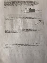 g) Consider the dependence of the friction force on the contact area between the block and
table surfaces. By tilting the block on its side and pulling it at constant speed determine the
friction force that acts when: the block is pulled by itself, doubled in mass, tripled in mass,
and quadrupled in mass. Compare your results for the coefficient of kinetic friction with
those of part (d). Does the coefficient of friction appear independent of area?
Observations:
500g >
+F
52
blod o
h) Suppose the block is placed on an inclined plane of angle 0 as shown in the figure. Draw
a free-body diagram for the block assuming it is sliding down the incline at constant speed.
i) Establish a coordinate system with axes perpendicular and parallel to the incline.
Resolve each force into components and write down two relationships that express the fact
that the block is moving down the incline with constant speed.
j) Solve the equations of part (i) and determine a relationship between the coefficient of
friction u and the angle of the incline. Does your result depend on the block's mass or
gravity? If not can you explain why?
3
