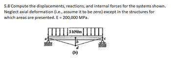 5.8 Compute the displacements, reactions, and internal forces for the systems shown.
Neglect axial deformation (i.e., assume it to be zero) except in the structures for
which areas are presented. E = 200,000 MPa.
5kN/m
b
d
(b)