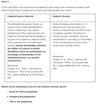 Item 2
In the case below, the original source material is given along with a sample of student work.
Determine the type of plagiarism by clicking the appropriate radio button.
Original Source Material
Student Version
The philosophical position known as
Does knowledge exist outside of, or
constructivism views knowledge as a
separate from, the individual who
human construction. The various
knows? Constructivists hold that human
perspectives within constructivism are
knowledge, whether the bodies of
based on the premise that knowledge is
content in public disciplines (such as
not part of an objective, external reality
mathematics or sociology) or knowledge
that is separate from the individual.
of the individual learner, is a human
Instead, human knowledge, whether
construction (Gredler, 2001).
the bodies of content in public
disciplines (such as mathematics or
sociology) or knowledge of the
References:
individual learner, is a human
Gredler, M. E. (2001). Learning and
construction.
instruction: Theory into practice (4th
References:
Ed.). Upper Saddle River, NJ: Prentice-
Gredler, M. E. (2001). Learning and
Hall.
instruction: Theory into practice (4th
Ed.). Upper Saddle River, NJ: Prentice-
Hall.
Which of the following is true for the Student Version above?
Word-for-Word plagiarism
Paraphrasing plagiarism
O This is not plagiarism
