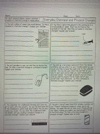 Name:
Class
Dare
For each scenario below, explain whether o
physical or chenmical change is taking place.
Everyday Chemical and Physical Changes
1 You cut a piece of paper into small pieces. Is this o
physical or chemical change? Explain your answer.
2 You find a nail on the ground in the parking lot, in a
small puddle of water. Rust has formed on the
outside of the nail. Wos this a pnysical or chemical
change? Explain your answer.
rust
(4. You pick up a ice cream sandwich from the school
cofeterio and you stick it in your hoodie pocket so your
hands ore free to hand the cash over to the cafeterio
worker. You run into your chem lab partner on your
way to your seat ond he tells you your homework is
due next period. You forget oli about your ice cream
until you pull the plastic full of mush out of your
pocket later that aftermoon. Is this a physical or
chemical change? Explain your answer.
3. You put gasoline in your car and the car burns the
fuel. Is this a chemical change or a physical change?
Explain your answer.
5. You volunteer for chalkboard cleaning duty and you
get to work with the erasers. As you rub the dust off your "friend maliciously shakes it when you're not
of the chalkboard, white chalk dust enters the oir and
makes you cough. As you clean the chalkboard with
the eraser, are you cousing a physical change or a
chemical change? Explain your onswer.
6. You get a can of soda from the vending machine and
looking. You open the can of soda and it fizzes all over
your desk, making you regret you had brought it to lab
in the first place, Is this a chemical change or a
physical change? Explain your answer.
