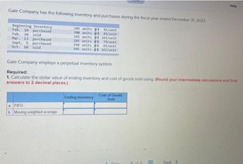 Gale Company has the following inventory and purchases during the fiscal year ended December 31, 2023.
Beginning Inventory
Feb. 10 purchased
Feb. 20 sold
Mar. 13 purchased
Sept. 5
purchased
Oct. 10 sold
285 units @s 81/unit
200 units @$ 85/unit
365 units @$ 161/unit
285 units @s 79/unit
250 units @$
65/unit
505 units @$ 161/unit
a FIFO
b. Moving weighted average
Gale Company employs a perpetual inventory system.
Required:
1. Calculate the dollar value of ending inventory and cost of goods sold using: (Round your intermediate calculations and final
answers to 2 decimal places.)
Ending Inventory
Cost of Goods
Sold
Drou
5 of 6
Help
Next >