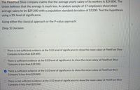 The FleetFoot Shoe company claims that the average yearly salary of its workers is $29,800. The
Union believes that the average is much less. A random sample of 57 employees shows their
average salary to be $29,500 with a population standard deviation of $1200. Test the hypothesis
using a 3% level of significance.
Using either the classical approach or the P-value approach:
(Step 5) Decision:
There is not sufficient evidence at the 0.03 level of significance to show the mean salary at FleetFoot Shoe
Company is less than $29,800.
O There is sufficient evidence at the 0.03 level of significance to show the mean salary at FleetFoot Shoe
Company is less than $29,500.
O There is sufficient evidence at the 0.03 level of significance to show the mean salary at FleetFoot Shoe
Company is less than $29,800.
There is not sufficient evidence at the 0.03 level of significance to show the mean salary at FleetFoot Shoe
Company is less than $29,500.
