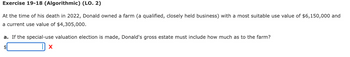 Exercise 19-18 (Algorithmic) (LO. 2)
At the time of his death in 2022, Donald owned a farm (a qualified, closely held business) with a most suitable use value of $6,150,000 and
a current use value of $4,305,000.
a. If the special-use valuation election is made, Donald's gross estate must include how much as to the farm?
$
X