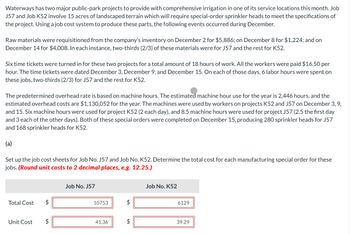 Waterways has two major public-park projects to provide with comprehensive irrigation in one of its service locations this month. Job
J57 and Job K52 involve 15 acres of landscaped terrain which will require special-order sprinkler heads to meet the specifications of
the project. Using a job cost system to produce these parts, the following events occurred during December.
Raw materials were requisitioned from the company's inventory on December 2 for $5,886; on December 8 for $1,224; and on
December 14 for $4,008. In each instance, two-thirds (2/3) of these materials were for J57 and the rest for K52.
Six time tickets were turned in for these two projects for a total amount of 18 hours of work. All the workers were paid $16.50 per
hour. The time tickets were dated December 3, December 9, and December 15. On each of those days, 6 labor hours were spent on
these jobs, two-thirds (2/3) for J57 and the rest for K52.
The predetermined overhead rate is based on machine hours. The estimated machine hour use for the year is 2,446 hours, and the
estimated overhead costs are $1,130,052 for the year. The machines were used by workers on projects K52 and J57 on December 3, 9,
and 15. Six machine hours were used for project K52 (2 each day), and 8.5 machine hours were used for project J57 (2.5 the first day
and 3 each of the other days). Both of these special orders were completed on December 15, producing 280 sprinkler heads for J57
and 168 sprinkler heads for K52.
(a)
Set up the job cost sheets for Job No. J57 and Job No. K52. Determine the total cost for each manufacturing special order for these
jobs. (Round unit costs to 2 decimal places, e.g. 12.25.)
Total Cost
Unit Cost
Job No. J57
10753
41.36
$
Job No. K52
6129
39.29