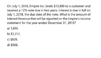 On July 1, 2016, Empire Inc. lends $13,800 to a customer and
receives a 12% note due in two years. Interest is due in full on
July 1, 2018, the due date of the note. What is the amount of
Interest Revenue that will be reported on the Empire's income
statement for the year ended December 31, 2016?
a) 1,656.
b) $3,312.
c) $828.
d) $966.