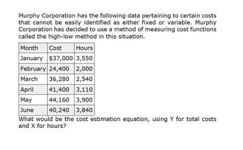 Murphy Corporation has the following data pertaining to certain costs
that cannot be easily identified as either fixed or variable. Murphy
Corporation has decided to use a method of measuring cost functions
called the high-low method in this situation.
Month
Cost
Hours
January $37,000 3,550
February 24,400 2,000
March 36,280 2,540
April
41,400 3,110
May
44,160 3,900
3,840
June
40,240
What would be the cost estimation equation, using Y for total costs
and X for hours?