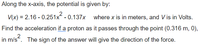 Along the x-axis, the potential is given by:
V(x) = 2.16 - 0.251x - 0.137x where x is in meters, and V is in Volts.
Find the acceleration if a proton as it passes through the point (0.316 m, 0),
2
in m/s. The sign of the answer will give the direction of the force.
