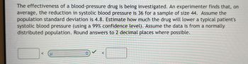 The effectiveness of a blood-pressure drug is being investigated. An experimenter finds that, on
average, the reduction in systolic blood pressure is 36 for a sample of size 44. Assume the
population standard deviation is 4.8. Estimate how much the drug will lower a typical patient's
systolic blood pressure (using a 99% confidence level). Assume the data is from a normally
distributed population. Round answers to 2 decimal places where possible.
↑
<