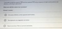 "I was able to map line segment AB onto line segment CB using a sequence of rigid transformations and
dilations, so the figures are similar."
What error did Erin make in her conclusion?
Choose 1 answer:
A
Erin used a dilation, so the segments aren't similar.
The segments are congruent, not similar.
C
There is no error. This is a correct conclusion.
