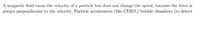 A magnetic field turns the velocity of a particle but does not change the speed, because the force is
always perpendicular to the velocity. Particle accelerators (like CERN,) bubble chambers (to detect
