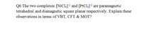 Q6 The two complexes [NiCl4]2 and [PtCl4]2 are paramagnetic
tetrahedral and diamagnetic square planar respectively. Explain these
observations in terms of VBT, CFT & MOT?
