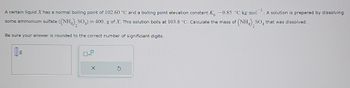 G
A certain liquid.I has a normal boiling point of 102.60 °C and a boiling point elevation constant K₂ = 0.85 °C-kg-mol¹. A solution is prepared by dissolving
some ammonium sulfate ((NH4)2SO4) in 400. g of X. This solution boils at 103.8 °C. Calculate the mass of (NH4)2SO4 that was dissolved.
Be sure your answer is rounded to the correct number of significiant digits.
g
☐ x10