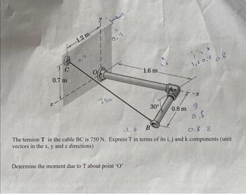 C
0.7 m
2-2.
1.2 m-
0,7
0,7
750
1.6 m.
Determine the moment due to T about point 'O'
30°
isk
1,60,7
0.8 m
0.8
0,8
-1, 6
B
0,82
The tension T in the cable BC is 750 N. Express T in terms of its i, j and k components (unit
vectors in the x, y and z directions)