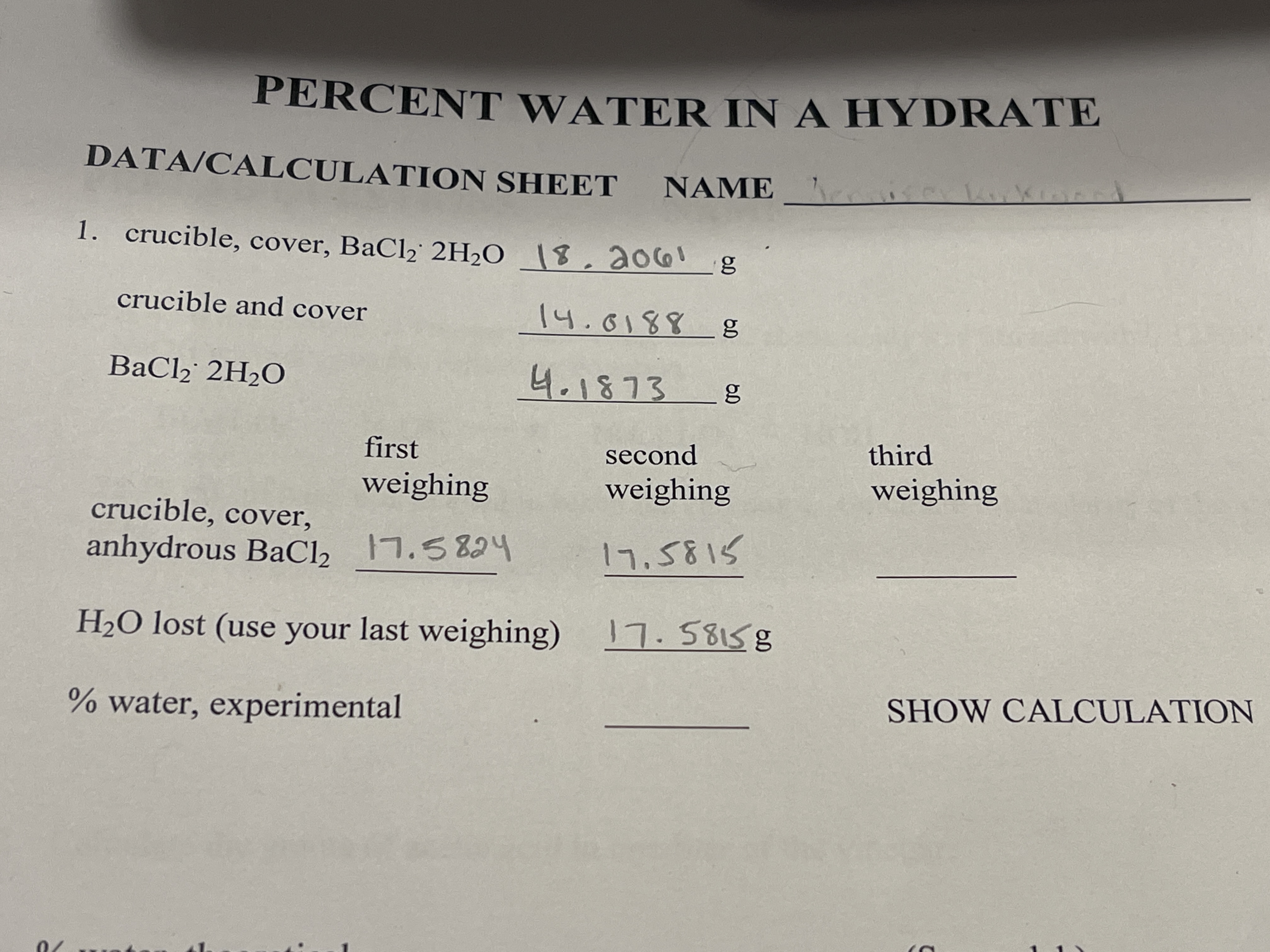 PERCENT WATER IN A HYDRATE
DATA/CALCULATION SHEET NAME
1. crucible, cover, BaCl2 2H2O \8,ao6!
crucible and cover
14.0188 g
BaCl, 2H2O
4.1873
first
second
third
weighing
weighing
weighing
crucible, cover,
anhydrous BaCl, 7.5824
17.5815
H2O lost (use your last weighing) 7.58158
% water, experimental
SHOW CALCULATION
