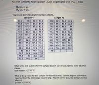 You wish to test the following claim (Ha) at a significance level of a = 0.10.
H.: H1 = 42
You obtain the following two samples of data.
Sample #1
Sample #2
80.8 96.5 92.3
80.5 84.6 85.8 72.3
78.5 93.5 86.6
87.3 97.3
93.3
90
95.9
94.5
77.6
97.5
87.1
87.5
84.4
85.3
87.5
87.5 83.5
94
87.3
96.9
86
96.9
100
85
92.3
89.2
85.1
96.6
99.4 78.1
85.8
84.6
76.8 107.5
97.8 92.7
87.7 93.7
83.3
82.2
87.9
95
87.3
90.3
105.1
93.7
90.2
100
87.3
96.9
105.5 95.2
80.2
78.9 93 5 82.9
88.8
84.6
101.3
92.3
89.2
93.7 80.8 90.2
107.5
93.7
93.3 83.2
94.9
86.4 73.6 81.4
93.5
88.3
97.8 79.7
101.8
74.6
80.2
89.8
86
86.7
95.4
83.2
90
79.7
94.8
84.6 73.5
95.9
90
85.6 88.7
83.2
104.2
86
What is the test statistic for this sample? (Report answer accurate to three decimal
places.)
test statistic = 2.280 x
What is the p-value for this sample? For this calculation, use the degrees of freedom
reported from the technology you are using. (Report answer accurate to four decimal
places.)
p-value = 0.0264 x
