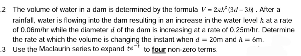 .2 The volume of water in a dam is determined by the formula V = 27h² (3d-3h). After a
rainfall, water is flowing into the dam resulting in an increase in the water level h at a rate
of 0.06m/hr while the diameter d of the dam is increasing at a rate of 0.25m/hr. Determine
the rate at which the volume is changing the instant when d = 20m and h = 6m.
Use the Maclaurin series to expand te to four non-zero terms.
-t
.3