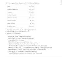 13. The company began the year with the following balances:
Sales
$25,000
Accounts Receivable
$12,000
Inventory
$15,000
Accounts Payable
$3,000
S/T Notes Payable
$20,000
Interest Payable
$1,000
Taxes Payable
$2,000
Common Stock
$26,000
A. Record journal entries for the following transactions.
B. Determine the balance for each account.
C. Prepare a balance sheet.
a. Collected $6,000 owed from customers
b. Purchased $13,000 of inventory on account
c. Repaid $5,000 to the bank
d. Paid the total amount owed for interest
e. Paid one half of the total amount owed to suppliers
f. Purchased office supplies on account for $200 (not used this period)
g. Received $2,500 from a customer who will be shipped inventory next month
h. Paid the entire amount owed to the government for income taxes
i. Sold part of the company to investors for $30,000
j. Invested $25,000 of excess cash in a short term investment
