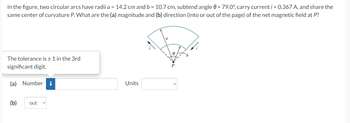 In the figure, two circular arcs have radii a = 14.2 cm and b = 10.7 cm, subtend angle 0 = 79.0°, carry current i = 0.367 A, and share the
same center of curvature P. What are the (a) magnitude and (b) direction (into or out of the page) of the net magnetic field at P?
The tolerance is ± 1 in the 3rd
significant digit.
(a) Number i
(b) out
Units