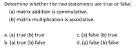 Determine whether the two statements are true or false.
(a) matrix addition is commutative.
(b) matrix multiplication is associative.
a. (a) true (b) true
c. (a) false (b) true
b. (a) true (b) false
d. (a) false (b) false
