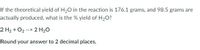 If the theoretical yield of H20 in the reaction is 176.1 grams, and 98.5 grams are
actually produced, what is the % yield of H2O?
2 H2 + O2 --> 2 H20
Round your answer to 2 decimal places.
