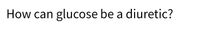 How can glucose be a diuretic?
