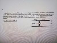 Fluid flows at a velocity V through a horizontal pipe of diameter D. An orifice plate containing
a hole of diameter d is placed in the pipe. It is desired to investigate the pressure drop, 4p, across
the plate. Assume that Ap f(D, d, p, V) where p is the fluid density. Determine all possible z
terms. Show ALL steps. (Figure shows a longitudinal profile section of the pipe).
Use FLT Svstem ONLY
P1||
P2
Flow
