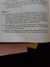 7-61. The discharge in a long 12-ft-wide rectangular channel is 345 cfs, and the normal
0.020, calculate the channel slope. (6)
7-60. Prepare a computer program that when given the depth, width, and discharge in a
main constant as the flow proceeds downstream? (4) Sketch a possible physical situa
Is the flow subcritical or supercritical? (3) Does the depth increase, decrease, or re
rectangular channel will determine whether a hydraulic jump is possible and, if so,
reasoning in answering the following questions: (1) Is the channel steep or mild? (2)
depth is 5 ft. At a specific section in the channel the depth is 2 ft. Include all work or
will calculate the downstream depth and velocity, the head loss and power loss in the
sulting surge velocity
jump, and the length of the jump.
Section 7-5
tion depicting the given conditions. (5) If n
If n = 0.020, calculate the friction slope at the specified section.
7-62. The discharge in a 5-m-wide rectangular channel is 10 m°/s, and the normal dend
0.4 m. At a specific section in the channel the depth is 2 m. Answer the quert
given in Prob. 7-61 for this channel.
7-63 through 7-68. Sketch and label all possible water surface profiles for each of the
following transition problems. On mild or steep slopes assume that the sections ll
