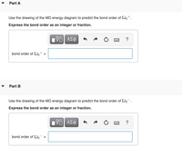 Part A
Use the drawing of the MO energy diagram to predict the bond order of Li2+.
Express the bond order as an integer or fraction.
ΑΣφ
?
bond order of Li,+
Part B
▼
Use the drawing of the MO energy diagram to predict the bond order of Liz.
Express the bond order as an integer or fraction.
ΑΣφ
?
bond order of Li2
II
II
