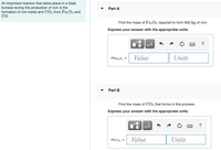 An important reaction that takes place in a blast
furnace during the production of iron is the
formation of iron metal and CO2 from Fe2 O3 and
СО.
Part A
Find the mass of Fe2 O3 required to form 950 kg of iron.
Express your answer with the appropriate units.
HẢ
?
MF22O3 =
Value
Units
Part B
Find the mass of CO2 that forms in this process.
Express your answer with the appropriate units.
?
mcO2 =
Value
Units
