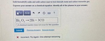 Solid bismuth (III) oxide and solid carbon react to form bismuth metal and carbon monoxide gas.
Express your answer as a chemical equation. Identify all of the phases in your answer.
ΑΣΦ
→ 0
Bi, O, 2Bi+3CO
A chemical reaction does not occur for this question
Submit Previous Answers Request Answer
X Incorrect; Try Again: One attempt remaining