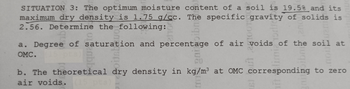 SITUATION 3: The optimum moisture content of a soil is 19.5% and its
maximum dry density is 1.75 g/cc. The specific gravity of solids is
2.56. Determine the following:
a. Degree of saturation and percentage of air voids of the soil at
OMC.
b. The theoretical dry density in kg/m³ at OMC corresponding to zero
air voids.