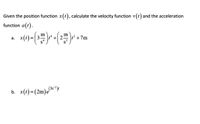 ### Calculating Velocity and Acceleration from Position Functions

**Problem Statement:**
Given the position function \( x(t) \), calculate the velocity function \( v(t) \) and the acceleration function \( a(t) \).

**Solution:**

### Part (a)

Given:
\[ x(t) = \left(\frac{3 \, \text{m}}{ \text{s}^4}\right)t^4 + \left(\frac{2 \, \text{m}}{\text{s}^2}\right)t^2 + 7 \, \text{m} \]

1. **Velocity Function \( v(t) \)**:
   The velocity function \( v(t) \) is the first derivative of the position function \( x(t) \) with respect to time \( t \):
   \[
   v(t) = \frac{d}{dt} x(t)
   \]
   Calculation:
   \[
   v(t) = \frac{d}{dt} \left[ \left(\frac{3 \, \text{m}}{ \text{s}^4}\right)t^4 + \left(\frac{2 \, \text{m}}{\text{s}^2}\right)t^2 + 7 \, \text{m} \right]
   \]
   \[
   v(t) = 4 \left(\frac{3 \, \text{m}}{\text{s}^4}\right)t^3 + 2 \left(\frac{2 \, \text{m}}{\text{s}^2}\right) t
   \]
   \[
   v(t) = \left(\frac{12 \, \text{m}}{\text{s}^4}\right)t^3 + \left(\frac{4 \, \text{m}}{\text{s}^2}\right)t
   \]

2. **Acceleration Function \( a(t) \)**:
   The acceleration function \( a(t) \) is the first derivative of the velocity function \( v(t) \) with respect to time \( t \):
   \[
   a(t) = \frac{d}{dt} v(t)
   \]
   Calculation:
   \[
   a(t) = \frac{d}{dt} \left[ \left(\frac{12 \, \text{m}}{\text