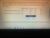Indicate how the concentration of each aqueous species in the chemical equation changes to reestablish equilibrium after
changing the concentration of a reactant or product. Also indicate how the pH changes. An up arrow indicates an increase in
concentration, a down arrow indicates a decrease in concentration, and leaving it blank means there is no change in
the concentration.
HC\(aq)+H,O()=CN (aq)+H,0*(aq)
pH
after the concentration of HCN is increased
after the concentration of CN is decreased
Answer Bank
careers
privacy poliy
thelp
口 )
