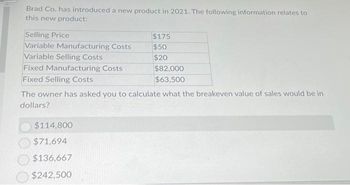 Brad Co. has introduced a new product in 2021. The following information relates to
this new product:
Selling Price
Variable Manufacturing Costs
Variable Selling Costs
Fixed Manufacturing Costs
Fixed Selling Costs
$175
$50
$20
$114,800
$71,694
$136,667
$242,500
$82,000
$63,500
The owner has asked you to calculate what the breakeven value of sales would be in
dollars?