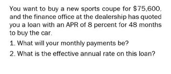 You want to buy a new sports coupe for $75,600,
and the finance office at the dealership has quoted
you a loan with an APR of 8 percent for 48 months
to buy the car.
1. What will your monthly payments be?
2. What is the effective annual rate on this loan?