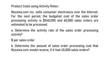 Product Costs using Activity Rates:
Nozama.com Inc. sells consumer electronics over the Internet.
For the next period, the budgeted cost of the sales order
processing activity is $540,000 and 60,000 sales orders are
estimated to be processed.
a. Determine the activity rate of the sales order processing
activity?
$ per sales order
b. Determine the amount of sales order processing cost that
Nozama.com would receive, if it had 45,000 sales orders?