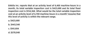 Erkkila Inc. reports that at an activity level of 6,400 machine-hours in a
month, its total variable inspection cost is $423,680 and its total fixed
inspection cost is $154,368. What would be the total variable inspection
cost at an activity level of 6,700 machine-hours in a month? Assume that
this level of activity is within the relevant range.
a. $423,680
b. $443,540
c. $161,604
d. $578,048