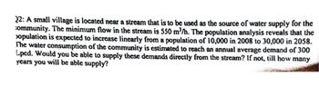 22: A small village is located near a stream that is to be used as the source of water supply for the
community. The minimum flow in the stream is 550 m³/h. The population analysis reveals that the
opulation is expected to increase linearly from a population of 10,000 in 2008 to 30,000 in 2058.
The water consumption of the community is estimated to reach an annual average demand of 300
Lpcd. Would you be able to supply these demands directly from the stream? If not, till how many
years you will be able supply?