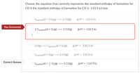 **Question:**

Choose the equation that correctly represents the standard enthalpy of formation for CO if the standard enthalpy of formation for CO is -110.5 kJ/mol.

**Options:**

1. \( \text{C}_{\text{graphite}}(s) + \text{CO}_2(g) \rightarrow 2 \, \text{CO}(g) \) \( \Delta H^\circ = -110.5 \, \text{kJ} \)

2. **You Answered:** \( 2 \, \text{C}_{\text{graphite}}(s) + \text{O}_2(g) \rightarrow 2 \, \text{CO}(g) \) \( \Delta H^\circ = -110.5 \, \text{kJ} \)

3. \( \text{CO}(g) \rightarrow \text{C}_{\text{graphite}}(s) + \text{O}_2(g) \) \( \Delta H^\circ = -110.5 \, \text{kJ} \)

4. \( \text{C}_{\text{graphite}}(s) + \text{O}(g) \rightarrow 2 \, \text{CO}(g) \) \( \Delta H^\circ = -110.5 \, \text{kJ} \)

5. **Correct Answer:** \( \text{C}_{\text{graphite}}(s) + \frac{1}{2} \, \text{O}_2(g) \rightarrow \text{CO}(g) \) \( \Delta H^\circ = -110.5 \, \text{kJ} \)

**Explanation:**

The correct answer represents the standard formation reaction of carbon monoxide (CO) from its elements in their standard states, that is, graphite and dioxygen gas. In a formation reaction, one mole of the compound is produced from its elements, so the correct equation is:

\[ \text{C}_{\text{graphite}}(s) + \frac{1}{2} \text{O}_2(g) \rightarrow \text{CO}(g) \]

and the enthalpy change (\( \Delta H^\circ \)) is given as -110.5 kJ/mol for this process.