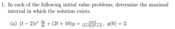 1. In each of the following initial value problems, determine the maximal
interval in which the solution exists.
(a) (t2)et + (2t + 10)y = (t+3)(²+1), y(0) = 2.
t
dt