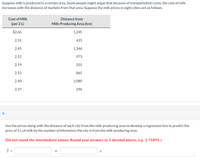 Suppose milk is produced in a certain area. Some people might argue that because of transportation costs, the cost of milk
increases with the distance of markets from that area. Suppose the milk prices in eight cities are as follows.
Cost of Milk
Distance from
(per 2 L)
Milk-Producing Area (km)
$2.66
1,245
2.31
425
2.45
1,346
2.52
973
2.19
255
2.52
865
2.40
1,080
2.37
296
а.
Use the prices along with the distance of each city from the milk-producing area to develop a regression line to predict the
price of 2 L of milk by the number of kilometres the city is from the milk-producing area.
(Do not round the intermediate values. Round your answers to 5 decimal places, e.g. 1.75895.)
ŷ =
+
