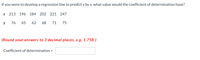 If you were to develop a regression line to predict y by x, what value would the coefficient of determination have?
213 196 184
202 221 247
y
76
65
62
68
71
75
(Round your answers to 3 decimal places, e.g. 1.758.)
Coefficient of determination =
