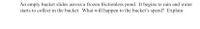 An empty bucket slides across a frozen frictionless pond. It begins to rain and water
starts to collect in the bucket. What will happen to the bucket's speed? Explain
