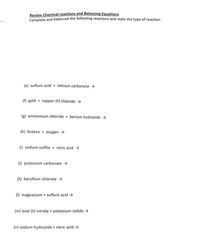 Review Chemical reactions and Balancing Equations
Complete and balanced the following reactions and state the type of reaction.
(e) sulfuric acid + calcium carbonate →
(f) gold + copper (II) chloride >
(g) ammonium chloride + barium hydroxide →
(h) butane + oxygen →
(i) sodium sulfite + nitric acid >
6) potassium carbonate →
(k) beryllium chlorate >
(1) magnesium + sulfuric acid →
(m) lead (II) nitrate + potassium iodide →
(n) sodium hydroxide + nitric acid >
