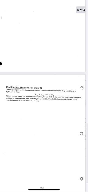 4 of 4
Equilibrium Practice Problem #2
When hydrogen and iodine are placed in a closed container at 440°C, they react to form
hydrogen iodide.
Hz + làm 2 HI
At this temperature, the equilibrium constant, Keq is 49.7. Determine the concentrations of all
entities at equilibrium if 4.00 mol of hydrogen and 2.00 mol of iodine are placed in a 2.00 L
reaction vessel. (1.07 molt; 0.07 molt; 1.87 molt)
(
192