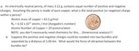 a. An electrically neutral penny, of mass 3.11 g, contains equal number of positive and negative
charges. Assuming the penny is made of pure copper, what is the total positive (or negative) charge
within a penny?
Atomic mass of copper = 63.5 g/mol
Na = 6.02 x 10 atoms / mol (Avogadro's number)
CAADA
Atomic Number of Copper = 29 protons/atom
NOTE: you don't necessarily need chemistry for this.Dimensional analysis!!!
b. Suppose the positive and negative charges could be isolated into two bundles and
separated by a distance of 1.00 km. What would the force of attraction between the
bundles be?
