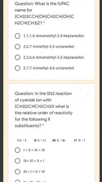 Question: What is the IUPAC
name for
(СН3ЗССН(ОН)CH2CH(ОН)С
H2CH(CH3)2? *
O 1,1,1,6-tetramethyl-2,4-heptanediol
O 2,2,7-trimethyl-3,5-octanediol
O 2,2,6,6-tetramethyl-3,5-heptanediol
O 2,7,7-trimethyl-4,6-octanediol
Question: In the SN2 reaction
of cyanide ion with
(CH3)2CHCH2CH2X what is
the relative order of reactivity
for the followingX
substituents? *
IX=F
II X=C1
ШX-Br
IV X=I
O 1> I| > II| > IV
IV> III > || > I
O II > I > I| > IV
III
