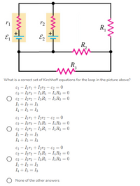 R,
E
R,
R.
What is a correct set of Kirchhoff equations for the loop in the picture above?
E1 - I1r1 + Igr2 – €2 = 0
E2 – Igra – I3R – I,R2 = 0
E2 – Igr2 – I3R1 – I5R3 = 0
I+ I2 = I3
I4 – I5 = I3
E1 - Iırı + Igr2 – €2 = 0
E2 – Iņr2 – I3R1 – IĄR2 = 0
E2 – Igr2 – I3R1 – I;R3 = 0
I - I2 = I3
I4 + I5 = I3
%3D
%3D
E1 - Irı + Igr2 – €g = 0
E2 – Igr2 – I3R1 – IĻR2 = 0
E2 – Iņr2 – I3R1 – I5R3 = 0
I + I2 = I3
I4 + I5 = I3
O None of the other answers
