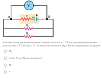 V
а
b
R
R,
In the circuit above, the internal resistance of the emf source is r = 1.3 N and the external resistors have
resistances R1 = 5 N and R2 = 4N. In which of the resistors (r, R1 or R2) the largest power is dissipated?
R2
In both R1 and R2 the same amount
R1
